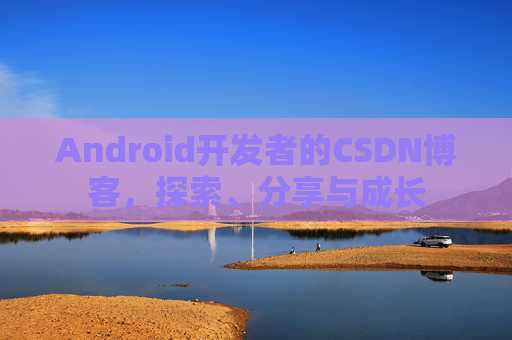 Android开发者的CSDN博客,探索、分享与成长
